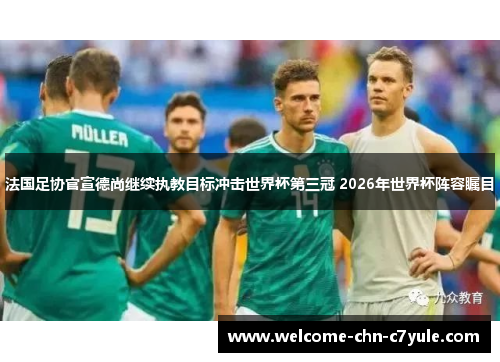 法国足协官宣德尚继续执教目标冲击世界杯第三冠 2026年世界杯阵容瞩目