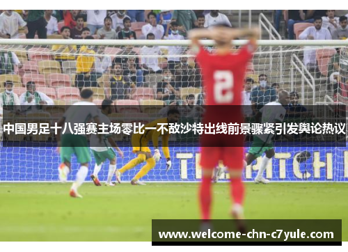 中国男足十八强赛主场零比一不敌沙特出线前景骤紧引发舆论热议