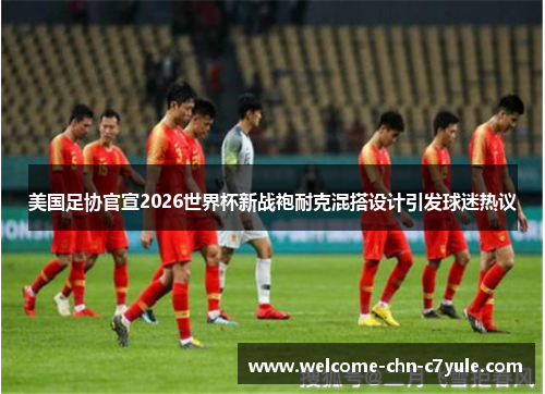 美国足协官宣2026世界杯新战袍耐克混搭设计引发球迷热议
